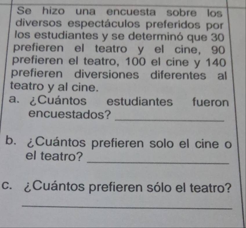 Se hizo una encuesta sobre los 
diversos espectáculos preferidos por 
los estudiantes y se determinó que 30
prefieren el teatro y el cine, 90
prefieren el teatro, 100 el cine y 140
prefieren diversiones diferentes al 
teatro y al cine. 
a. ¿Cuántos estudiantes fueron 
encuestados?_ 
b. ¿Cuántos prefieren solo el cine o 
_ 
el teatro? 
c. ¿Cuántos prefieren sólo el teatro? 
_