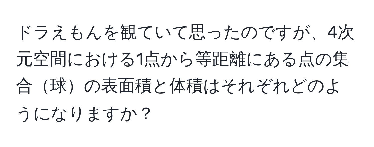 ドラえもんを観ていて思ったのですが、4次元空間における1点から等距離にある点の集合球の表面積と体積はそれぞれどのようになりますか？