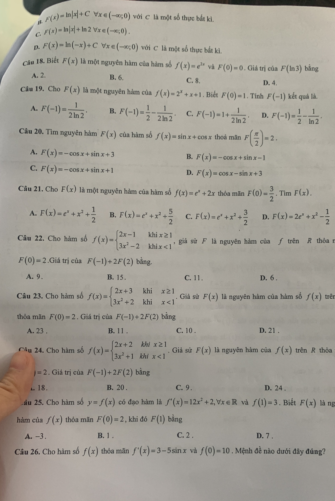 B. F(x)=ln |x|+Cforall x∈ (-∈fty ;0) với C là một số thực bất kì.
C. F(x)=ln |x|+ln 2forall x∈ (-∈fty ;0).
D. F(x)=ln (-x)+Cforall x∈ (-∈fty ;0) với C là một số thực bất kì.
Câu 18. Biết F(x) là một nguyên hàm của hàm số f(x)=e^(2x) và F(0)=0. Giá trị của F(ln 3) bằng
A. 2. B. 6. C. 8.
D. 4.
Câu 19. Cho F(x) là một nguyên hàm của f(x)=2^x+x+1. Biết F(0)=1. Tính F(-1) kết quả là.
A. F(-1)= 1/2ln 2 . B. F(-1)= 1/2 - 1/2ln 2 . C. F(-1)=1+ 1/2ln 2 . D. F(-1)= 1/2 - 1/ln 2 .
Câu 20. Tìm nguyên hàm F(x) của hàm số f(x)=sin x+cos x thoả mãn F( π /2 )=2.
A. F(x)=-cos x+sin x+3
B. F(x)=-cos x+sin x-1
C. F(x)=-cos x+sin x+1
D. F(x)=cos x-sin x+3
Câu 21. Cho F(x) là một nguyên hàm của hàm số f(x)=e^x+2x thỏa mãn F(0)= 3/2 . Tìm F(x).
A. F(x)=e^x+x^2+ 1/2  B. F(x)=e^x+x^2+ 5/2  C. F(x)=e^x+x^2+ 3/2  D. F(x)=2e^x+x^2- 1/2 
Câu 22. Cho hàm số f(x)=beginarrayl 2x-1khix≥ 1 3x^2-2khix<1endarray. , giả sử F là nguyên hàm của ƒ trên R thỏa n
F(0)=2.Gia trị của F(-1)+2F(2) bằng.
A. 9. B. 15 . C. 11 . D. 6 .
Câu 23. Cho hàm số f(x)=beginarrayl 2x+3khix≥ 1 3x^2+2khix<1endarray.. Giả sử F(x) là nguyên hàm của hàm số f(x) trên
thỏa mãn F(0)=2. Giá trị của F(-1)+2F(2) bằng
A. 23 . B. 11 . C. 10 . D. 21 .
Câu 24. Cho hàm số f(x)=beginarrayl 2x+2khix≥ 1 3x^2+1khix<1endarray.. Giả sử F(x) là nguyên hàm của f(x) trên R thỏa
)=2. Giá trị của F(-1)+2F(2) bàng
1. 18. B. 20 . C. 9 . D. 24 .
2ầu 25. Cho hàm số y=f(x) có đạo hàm là f'(x)=12x^2+2,forall x∈ R và f(1)=3. Biết F(x) làng
hàm của f(x) thỏa mãn F(0)=2 , khi đó F(1) bằng
A. -3 . B. 1 . C. 2 . D. 7 .
Câu 26. Cho hàm số f(x) thỏa mãn f'(x)=3-5sin x và f(0)=10. Mệnh đề nào dưới đây đúng?