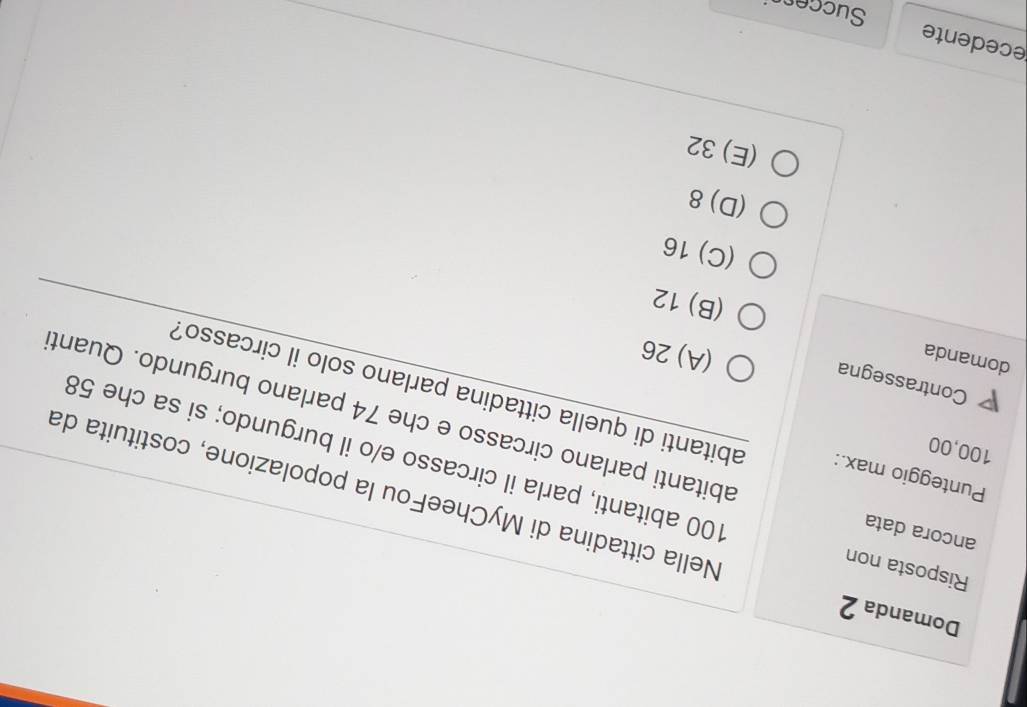 Domanda 2
Nella cittadina di MyCheeFou la popolazione, costituita da
Risposta non 100 abitanti, parla il circasso e/o il burgundo; si sa che 58
100,00
ancora data abitanti parlano circasso e che 74 parlano burgundo. Quant
Punteggio max.: abitanti di quella cittadina parlano solo il circasso?
P Contrassegna
domanda
(A) 26
(B) 12
(C) 16
(D) 8
(E) 32
ecedente