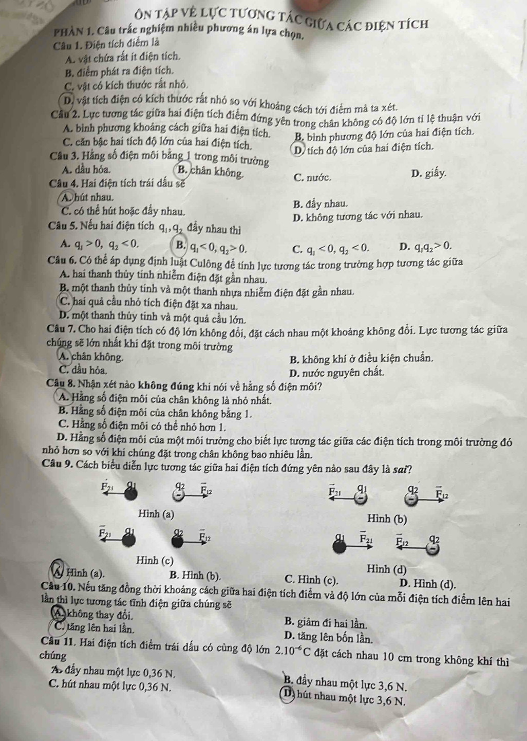 ôn tập vệ lực tương tác giữa các điện tích
PHÀN 1. Câu trấc nghiệm nhiều phương án lựa chọn.
Câu 1. Điện tích điểm là
A. vật chứa rất ít điện tích.
B. điểm phát ra điện tích.
C. vật có kích thước rất nhỏ.
D, vật tích điện có kích thước rất nhỏ so với khoảng cách tới điểm mà ta xét.
Cầu 2. Lực tương tác giữa hai điện tích điểm đứng yên trong chân không có độ lớn ti lệ thuận với
A. bình phương khoảng cách giữa hai điện tích. B. bình phương độ lớn của hai điện tích.
C. căn bậc hai tích độ lớn của hai điện tích. D. tích độ lớn của hai điện tích.
Câu 3. Hằng số điện môi bằng 1 trong môi trường
A. dầu hỏa.
B. chân không. C. nước.
D. giấy.
Câu 4. Hai điện tích trái dấu sẽ
A. hút nhau.
B. đầy nhau.
C. có thể hút hoặc đầy nhau.
D. không tương tác với nhau.
Câu 5. Nếu hai điện tích q,q đầy nhau thì
A. q_1>0,q_2<0. B. q_1<0,q_2>0. C. q_1<0,q_2<0. D. q_1q_2>0.
Câu 6. Có thể áp dụng định luật Culông để tính lực tương tác trong trường hợp tương tác giữa
A. hai thanh thủy tinh nhiễm điện đặt gần nhau.
B một thanh thủy tính và một thanh nhựa nhiễm điện đặt gần nhau.
C. hai quả cầu nhỏ tích điện đặt xa nhau.
D. một thanh thủy tinh và một quả cầu lớn.
Câu 7. Cho hai điện tích có độ lớn không đổi, đặt cách nhau một khoảng không đổi. Lực tương tác giữa
chúng sẽ lớn nhất khi đặt trong môi trường
A. chân không. B. không khí ở điều kiện chuẩn.
C. dầu hỏa.
D. nước nguyên chất.
Câu 8. Nhận xét nào không đúng khi nói về hằng số điện môi?
A. Hảng số điện môi của chân không là nhỏ nhất.
B. Hằng số điện môi của chân không bằng 1.
C. Hằng số điện môi có thể nhỏ hơn 1.
D. Hằng số điện môi của một môi trường cho biết lực tương tác giữa các điện tích trong môi trường đó
nhỏ hơn so với khi chúng đặt trong chân không bao nhiêu lần.
Câu 9. Cách biểu diễn lực tương tác giữa hai điện tích đứng yên nào sau đây là sai?
vector F_21 q_1
overline F_12
Hình (b)
overline F_21 overline F__ 12 q2
Hình (d)
À Hnh (a). B. Hình (b). C. Hình (c). D. Hình (d).
Cầu 10. Nếu tăng đồng thời khoảng cách giữa hai điện tích điểm và độ lớn của mỗi điện tích điểm lên hai
lần thì lực tương tác tĩnh điện giữa chúng sẽ
A. không thay đổi. B. giảm đi hai lần.
C. tăng lên hai lần D. tăng lên bốn lần.
Cầu 11. Hai điện tích điểm trái dấu có cùng độ lớn 2.10^(-6)C
chúng đặt cách nhau 10 cm trong không khí thì
A đầy nhau một lực 0,36 N. B. đầy nhau một lực 3,6 N.
C. hút nhau một lực 0,36 N.
(D) hút nhau một lực 3,6 N.