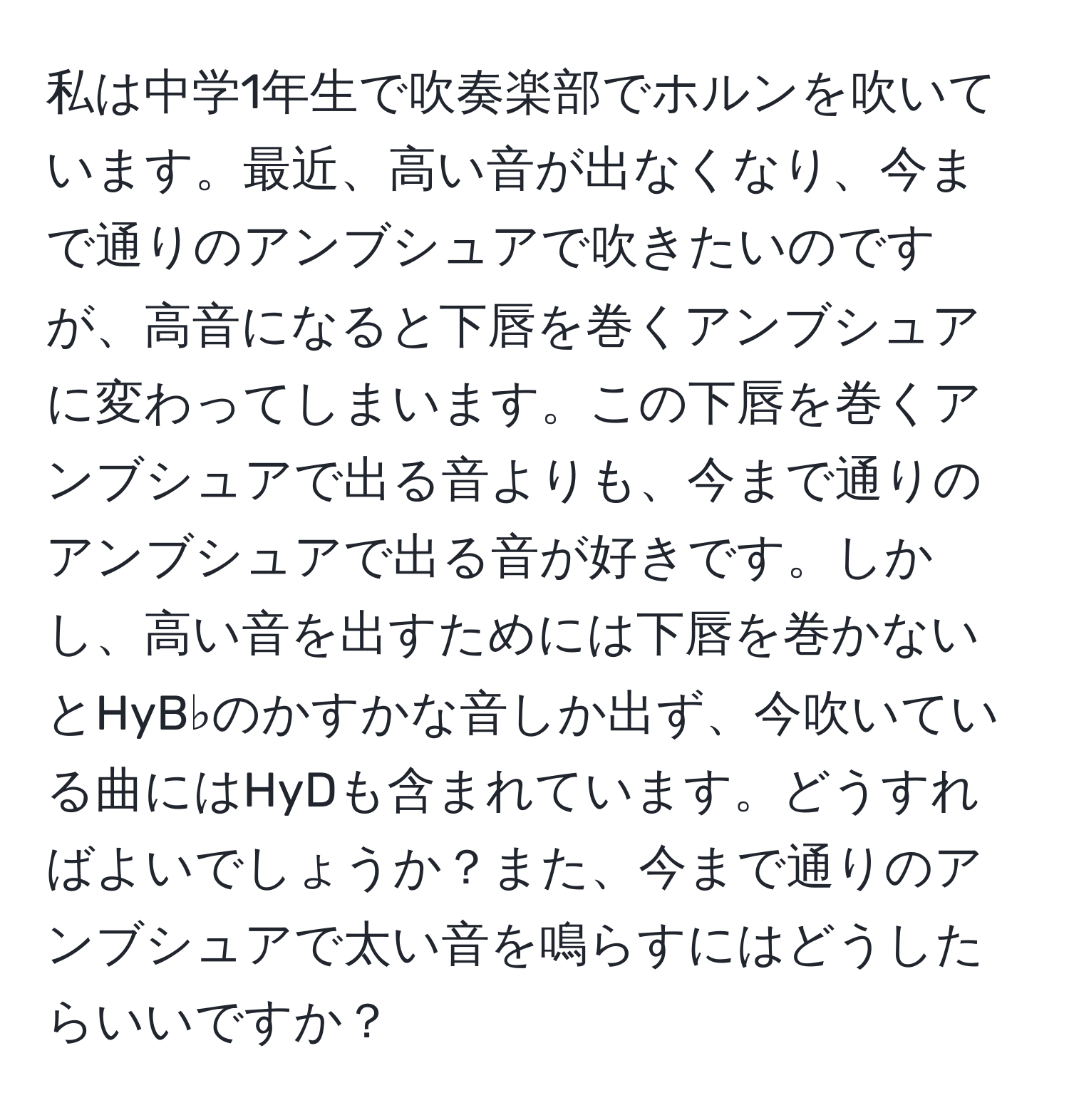 私は中学1年生で吹奏楽部でホルンを吹いています。最近、高い音が出なくなり、今まで通りのアンブシュアで吹きたいのですが、高音になると下唇を巻くアンブシュアに変わってしまいます。この下唇を巻くアンブシュアで出る音よりも、今まで通りのアンブシュアで出る音が好きです。しかし、高い音を出すためには下唇を巻かないとHyB♭のかすかな音しか出ず、今吹いている曲にはHyDも含まれています。どうすればよいでしょうか？また、今まで通りのアンブシュアで太い音を鳴らすにはどうしたらいいですか？