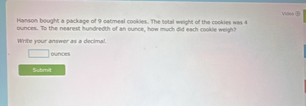 Video D 
Hanson bought a package of 9 oatmeal cookies. The total weight of the cookies was 4
ounces. To the nearest hundredth of an ounce, how much did each cookie weigh? 
Write your answer as a decimal.
□ ounces
Submit