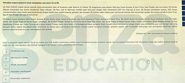 Perhatikan kutipan berikut ini untuk mengerjakan seal nomor 23 sd 26!
[1] WALI SONGO adalah dewan dakwah yang menyebarkan Islam di Nusantara sejak abad ke-14 Masehi. [2] Anggotanya yang disebut Wali atau Sunan tersebar di Jawa Timur, Iawa Tengah, dan Jawa Barat. [3] Mereka
dikenal masyarakat luas karena berdakwah tanpa paksaan. [4] Para wali ini dipercaya memišiki garis keturunan dengan Nabi Muhammad SAW dan Raja-raja di Jawa. [5] Dengan pendekatan budaya, Wali Songo
memperkenalkan Islam damai yang berakulturasi dengan tradisi Jawa, seperti wəyang, gamelan, dan macapat. (6] Setelah wafat, makam para wali banyak diziarahi oleh masyarakat, dengan lima makam berada di Jawa Timur,
tiga di Jawa Tengah, dan satu di Jawa Barat.
7] Makam Sunan Maulana Malik Ibrahim terletak di kota Gresik, Sunan Ampel di Surabaya, dan Sunan Bonang di Tuban, semuanya di Jawa Timur. (8) Makam Sunan Giri berada di bukit Dusun Kedhaton, Desa Gin Gajah.
Gresik, dan Sunan Drajat di daerah Drajat, Lamóngan. (9) Di Iawa Tengah, makam Sunan Muria ada di Desa Colo, Kudus, dan Sunan Kudus di Masjid Menara Kudus, Kudua. [10] Makam Sunan Kalijaga terletak di Desa
Ngadilangu, Demak, dan Sunan Gunung Jeti di desa Astana, Cirebon Utara, Jawa Barat. (11) Berbagai pendapat mengenai Syekh Jumadil Kubra menyebutnya sebagai laluhur atau pembimbing para wali, dengan versi yang
beragam dalam sejarah dan babad lokal, (12) Zlarah ke makam para wali diyakini memberikan manfaat seperti mengenal kematian, pelajaran sejarah, nilai mustajatah, ketenangan hati, peningkatan ketakwaan, lathan
sebełum ziarah ke tanah suci, dan meningkatkan nilai spifitual.
Diadaptaui dari: https_koransu6nda.com (dengan modifikaui
Kata ''mustajabah'' dalam kalimat ''Ziarah ke makam para wali diyakini momberikan manfaat seperti mengenal kematian, pelajaran sejarah, nilai mustajaiah, ketenangan hati, peningkatan ketakwaan, latihan sebelum zarah ke
tanah suci, dan meningkatkan nilai spiritual" (paragraf [12]) memiliki makna yaing paling dekat dengan ...
A Terkabulnya doa.
D Mendapatkan berkah.
C Meraih kesuksesan
D Merasakan kebahagiaan EDUCATION
E Menemukan kedamaian