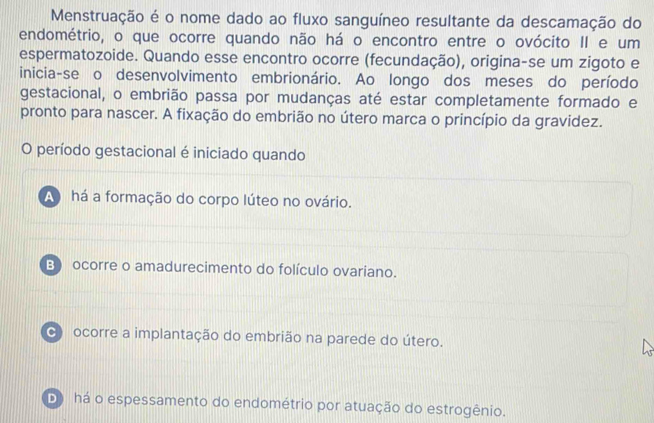 Menstruação é o nome dado ao fluxo sanguíneo resultante da descamação do
endométrio, o que ocorre quando não há o encontro entre o ovócito II e um
espermatozoide. Quando esse encontro ocorre (fecundação), origina-se um zigoto e
inicia-se o desenvolvimento embrionário. Ao longo dos meses do período
gestacional, o embrião passa por mudanças até estar completamente formado e
pronto para nascer. A fixação do embrião no útero marca o princípio da gravidez.
O período gestacional é iniciado quando
A) há a formação do corpo lúteo no ovário.
B) ocorre o amadurecimento do folículo ovariano.
c) ocorre a implantação do embrião na parede do útero.
D) há o espessamento do endométrio por atuação do estrogênio.