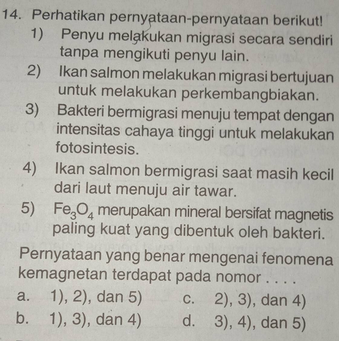 Perhatikan pernyataan-pernyataan berikut!
1) Penyu melakukan migrasi secara sendiri
tanpa mengikuti penyu lain.
2) Ikan salmon melakukan migrasi bertujuan
untuk melakukan perkembangbiakan.
3) Bakteri bermigrasi menuju tempat dengan
intensitas cahaya tinggi untuk melakukan
fotosintesis.
4) Ikan salmon bermigrasi saat masih kecil
dari laut menuju air tawar.
5) Fe_3O_4 merupakan mineral bersifat magnetis
paling kuat yang dibentuk oleh bakteri.
Pernyataan yang benar mengenai fenomena
kemagnetan terdapat pada nomor . . . .
a. 1),2) , dan 5) C. 2),3) , dan 4)
b. 1),3) , dan 4) d. 3),4) , dan 5)