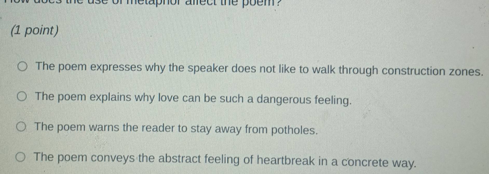 metaphor afrect the poem?
(1 point)
The poem expresses why the speaker does not like to walk through construction zones.
The poem explains why love can be such a dangerous feeling.
The poem warns the reader to stay away from potholes.
The poem conveys the abstract feeling of heartbreak in a concrete way.