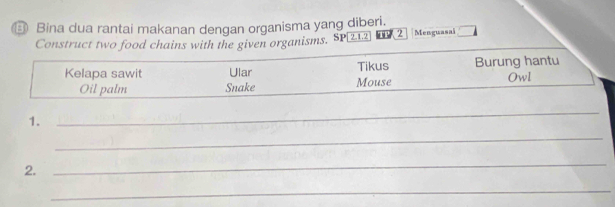 ③ Bina dua rantai makanan dengan organisma yang diberi. 
Construct two food chains with the given organisms. SI beginarrayr 2.1.2 endarray TP 2 Menguasai □ 
Kelapa sawit Ular Tikus Burung hantu 
Oil palm Snake Mouse Owl 
1. 
_ 
_ 
2. 
_ 
_