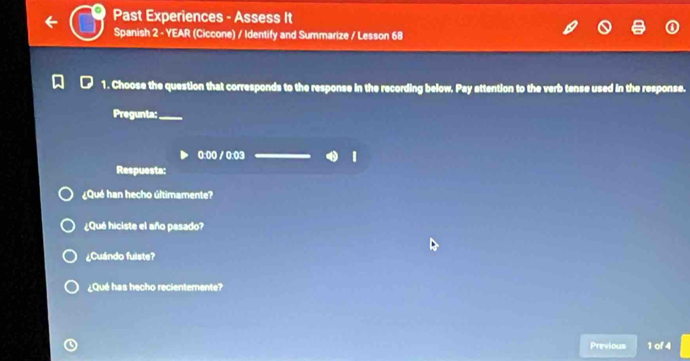 Past Experiences - Assess It 
Spanish 2 - YEAR (Ciccone) / Identify and Summarize / Lesson 68 
1. Choose the question that corresponds to the response in the recording below. Pay attention to the verb tense used in the response. 
Pregunta;_ 
0:00 / 0:03 
Respuesta: 
¿Qué han hecho últimamente? 
¿Qué hiciste el año pasado? 
¿Cuándo fuiste? 
¿Qué has hecho recientemente? 
Previous 1 of 4