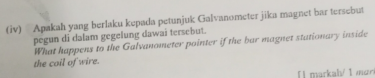 (iv) Apakah yang berlaku kepada petunjuk Galvanometer jika magnet bar tersebut 
pegun di dalam gegelung dawai tersebut. 
What happens to the Galvanometer pointer if the bar magnet stationary inside 
the coil of wire. 
[] markah/ 1 mɑrí