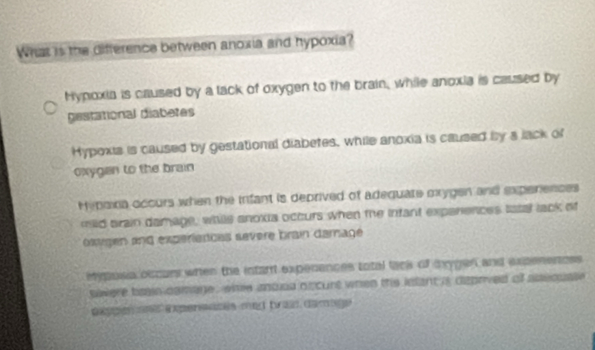 What is the difference between anoxia and hypoxia?
Hypoxia is caused by a lack of oxygen to the brain, while anoxia is caused by
gestational diabetes
Hypoxia is caused by gestational diabetes, while anoxia is caused by a lack of
oxygen to the brain
Hipaina occurs when the infant is deprived of adequate mrygen and experences
mild arain damage, whille anoxia octurs when the infant expenences lstal lack of
oxvigen and experiencas severe brain damage
mypoia occurs when the intant expenences total tack of tygen and expenences
siwere bran comage , whe anosa ofcurt when thie lnlant is deprived of asequate .
exppe a expereizes mad bra damage