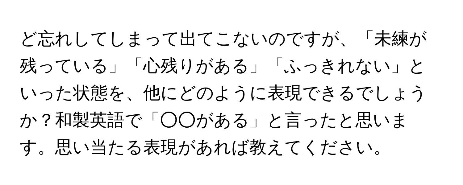 ど忘れしてしまって出てこないのですが、「未練が残っている」「心残りがある」「ふっきれない」といった状態を、他にどのように表現できるでしょうか？和製英語で「○○がある」と言ったと思います。思い当たる表現があれば教えてください。