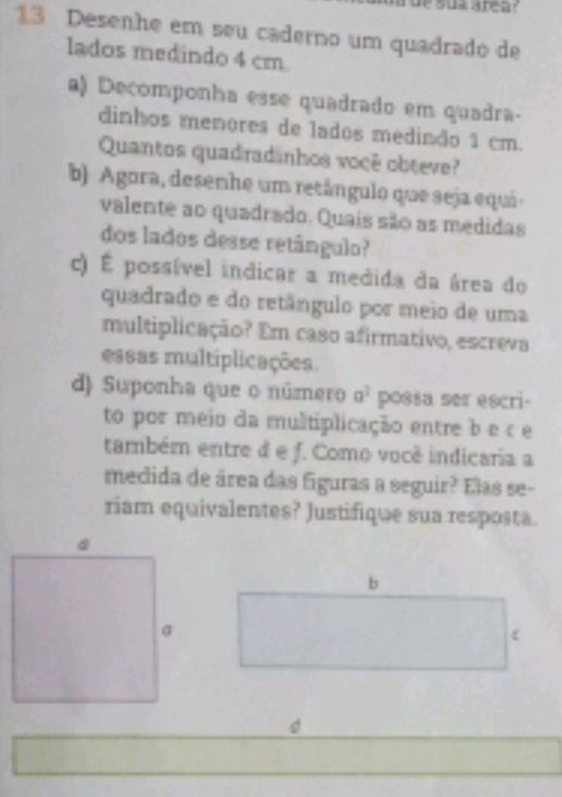 Desenhe em seu caderno um quadrado de 
lados medindo 4 cm
a) Decomponha esse quadrado em quadra- 
dinhos menores de lados medindo 1 cm. 
Quantos quadradinhos voçê obteve? 
b) Agora, desenhe um retângulo que seja equi 
valente ao quadrado. Quais são as medidas 
dos lados desse retângulo? 
c) É possível indicar a medida da área do 
quadrado e do retângulo por meio de uma 
multiplicação? Em caso afirmativo, escreva 
essas multiplicações. 
d) Suponha que o número a^3 possa ser escri- 
to por meio da multiplicação entre b e ç e 
também entre d e f. Como você indicaria a 
meclida de área das figuras a seguir? Elas se- 
riam equivalentes? Justifique sua resposta. 
d