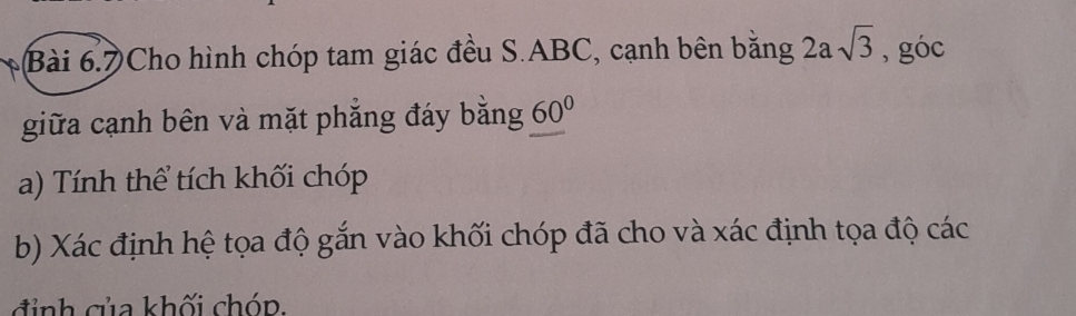 Cho hình chóp tam giác đều S. ABC, cạnh bên bằng 2asqrt(3) , góc 
giữa cạnh bên và mặt phẳng đáy bằng 60°
a) Tính thể tích khối chóp 
b) Xác định hệ tọa độ gắn vào khối chóp đã cho và xác định tọa độ các 
đỉ nh của khối chóp.