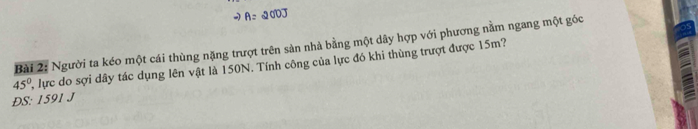 A= 20VJ 
Bài 2: Người ta kéo một cái thùng nặng trượt trên sản nhà bằng một dây hợp với phương nằm ngang một góc
45° , lực do sợi dây tác dụng lên vật là 150N. Tính công của lực đó khi thùng trượt được 15m? 
ĐS: 1591 J