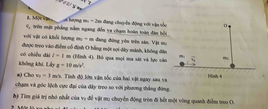 908 gm
1. Một vận Si lượng m_1=2m đang chuyển động với vận tốc
vector v_0 trên mặt phẳng nằm ngang đến va chạm hoàn toàn đàn hồi
với vật có khối lượng m_2=m đang đứng yên trên sàn. Vật m2
được treo vào điểm cổ định O bằng một sợi dây mảnh, không dãn
có chiều dài l=1m (Hình 4). Bỏ qua mọi ma sát và lực cản
không khí. Lấy g=10m/s^2.
a) Cho v_0=3m/s. Tính độ lớn vận tốc của hai vật ngay sau va
chạm và góc lệch cực đại của dây treo so với phương thẳng đứng.
b) Tìm giá trị nhỏ nhất của v₀ để vật m2 chuyển động tròn đi hết một vòng quanh điểm treo O.
2 Một