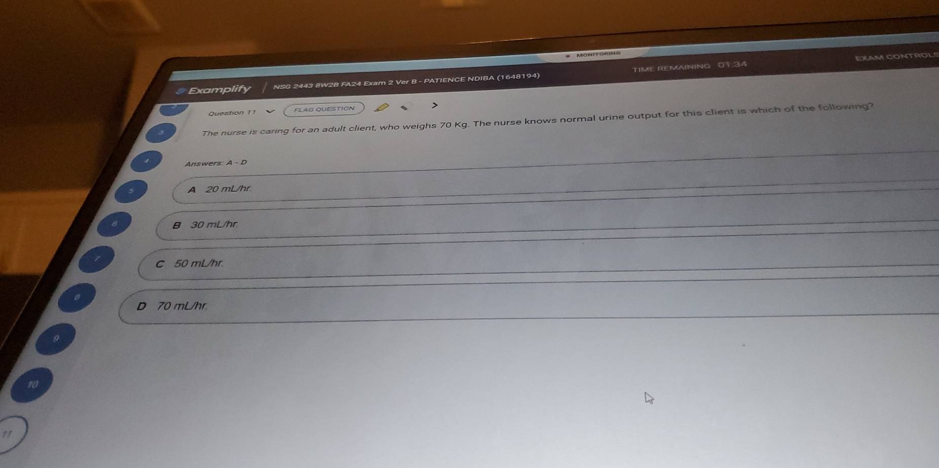 EXAM CONTROL
Examplify NSG 2443 8W2B FA24 Exam 2 Ver B - PATIENCE NDIBA (1648194) TIME REMAINING 01.34
Question 11 FLAG QUESTION
The nurse is caring for an adult client, who weighs 70 Kg. The nurse knows normal urine output for this client is which of the following?
Answers: A - D
A 20 mL/hr.
B 30 mL/hr.
C 50 mL/hr.
8
D 70 mL/hr.
9
10
11