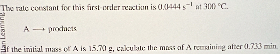 The rate constant for this first-order reaction is 0.0444s^(-1) at 300°C. 
= 
A - products 
C 
f the initial mass of A is 15.70 g, calculate the mass of A remaining after 0.733 min.