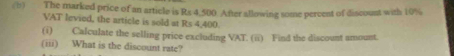 The marked price of an article is Rs 4,500. After allowing some percent of discount with 10%
VAT levied, the article is sold at Rs 4,400. 
(i) Calculate the selling price excluding VAT. (ii) Find the discount amount. 
(iii) What is the discount rate?