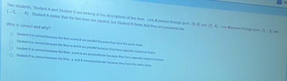 Two students, Student A and Student B are looking at the descriptions of two lines. Line A passes through point (6,0) and
(-2,-4) Student A states that the two limes are paralial, but Student B thinks that they are perpendicular (2,8) Line 8 passes through paint
Who is correct and why?
(0,-3) and
Student A is correct becauso the lines a and b are parafiel because they have the same slope
Student A is correct because the lines a and b are parallel because they have opposits reciprocal slopes
Student B is correct because the lines a end 6 are perpondicular because they havs opposite reciprical slipes
Situdent () is correct because the lines a and 6 are perpondicular because they have the same slope