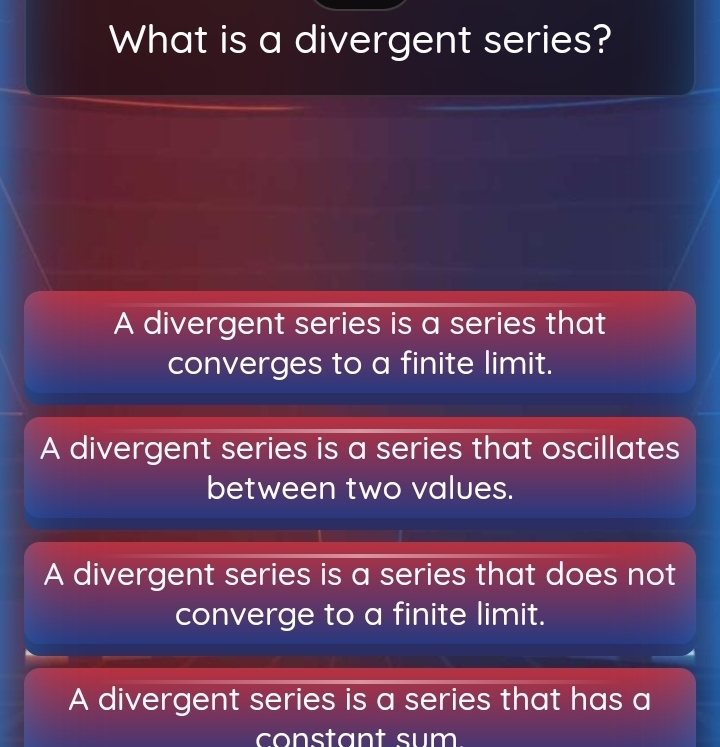 What is a divergent series?
A divergent series is a series that
converges to a finite limit.
A divergent series is a series that oscillates
between two values.
A divergent series is a series that does not
converge to a finite limit.
A divergent series is a series that has a
constant sum