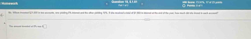 Homework Question 18, 5.1.61 HW Score: 73.91%, 17 of 23 points 
Port 1 of 2 Points: 0 of 1 
Ms Wilson invested $21,000 in two accounts, one yielding 8% interest and the other yielding 10%. If she received a total of $1.960 in interest at the end of the year, how much did she invest in each account? 
The amount invested at 8% was s□