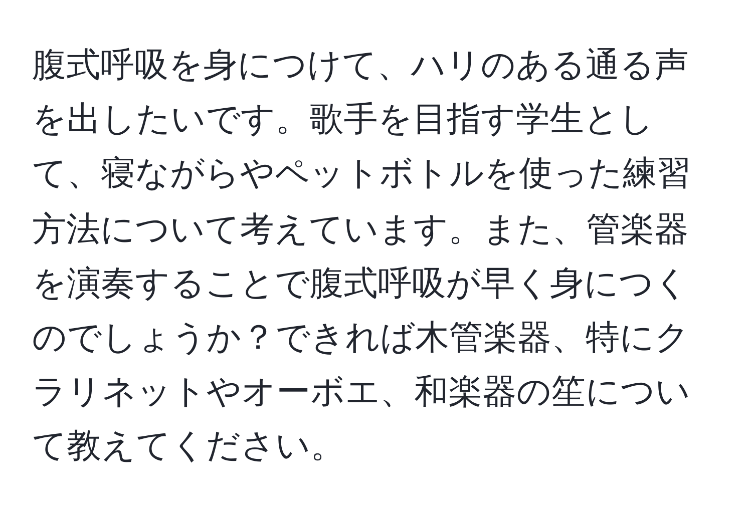 腹式呼吸を身につけて、ハリのある通る声を出したいです。歌手を目指す学生として、寝ながらやペットボトルを使った練習方法について考えています。また、管楽器を演奏することで腹式呼吸が早く身につくのでしょうか？できれば木管楽器、特にクラリネットやオーボエ、和楽器の笙について教えてください。