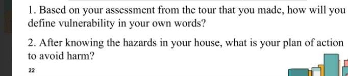 Based on your assessment from the tour that you made, how will you 
define vulnerability in your own words? 
2. After knowing the hazards in your house, what is your plan of action 
to avoid harm? 
22