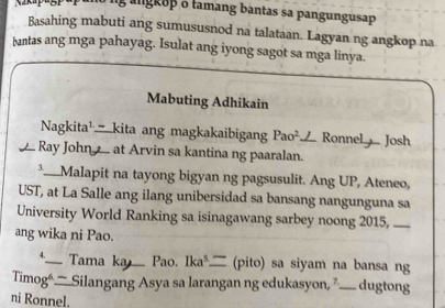 lg angkop o tamang bantas sa pangungusap 
Basahing mabuti ang sumususnod na talataan. Lagyan ng angkop na 
bantas ang mga pahayag. Isulat ang iyong sagot sa mga linya. 
Mabuting Adhikain 
Nagkita¹_kita ang magkakaibigang Pao² Ronnel Josh 
Ray John at Arvin sa kantina ng paaralan. 
3._ Malapit na tayong bigyan ng pagsusulit. Ang UP, Ateneo, 
UST, at La Salle ang ilang unibersidad sa bansang nangunguna sa 
University World Ranking sa isinagawang sarbey noong 2015, — 
ang wika ni Pao. 
*__ Tama ka _ Pao. Ika __ (pito) sa siyam na bansa ng 
Timog— Silangang Asya sa larangan ng edukasyon, ” —_ dugtong 
ni Ronnel.