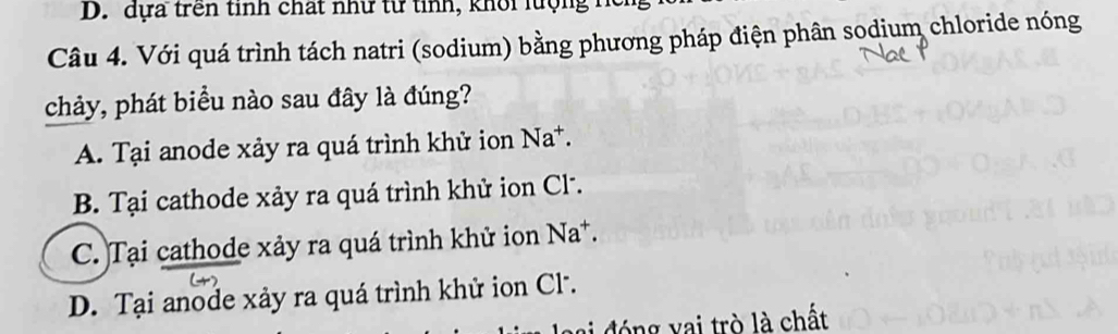 D. dựa trên tinh chất như từ tinh, khổi lượng h
Câu 4. Với quá trình tách natri (sodium) bằng phương pháp điện phân sodium chloride nóng
chảy, phát biểu nào sau đây là đúng?
A. Tại anode xảy ra quá trình khử ion Na*.
B. Tại cathode xảy ra quá trình khử ion Cl.
C. Tại cathode xảy ra quá trình khử ion Na*.
D. Tại anode xảy ra quá trình khử ion Cl.
đó ng v ai trò là chất