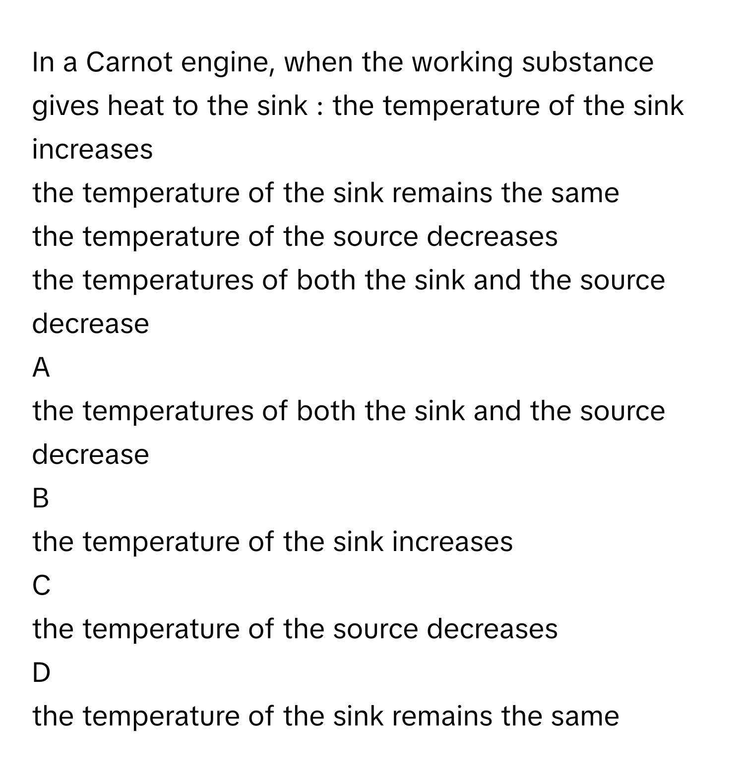 In a Carnot engine, when the working substance gives heat to the sink : the temperature of the sink increases
the temperature of the sink remains the same
the temperature of the source decreases
the temperatures of both the sink and the source decrease

A  
the temperatures of both the sink and the source decrease 


B  
the temperature of the sink increases 


C  
the temperature of the source decreases 


D  
the temperature of the sink remains the same