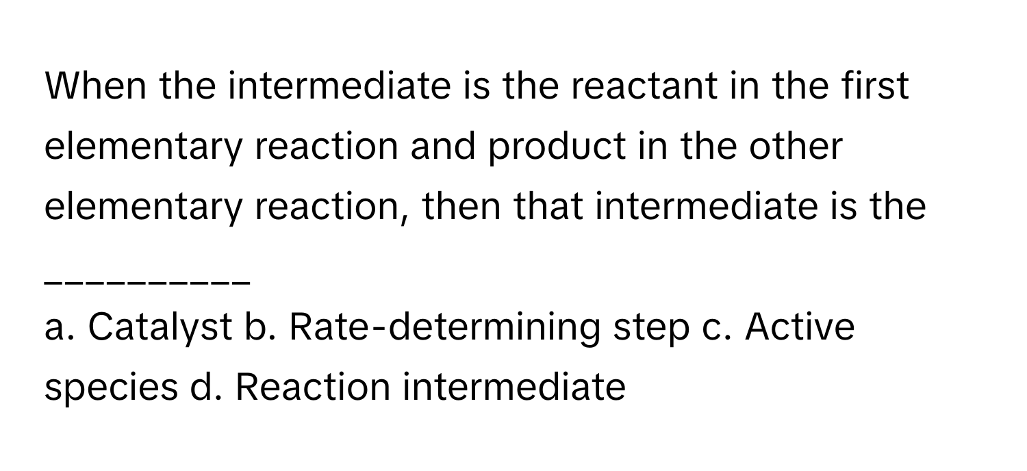 When the intermediate is the reactant in the first elementary reaction and product in the other elementary reaction, then that intermediate is the __________

a. Catalyst b. Rate-determining step c. Active species d. Reaction intermediate