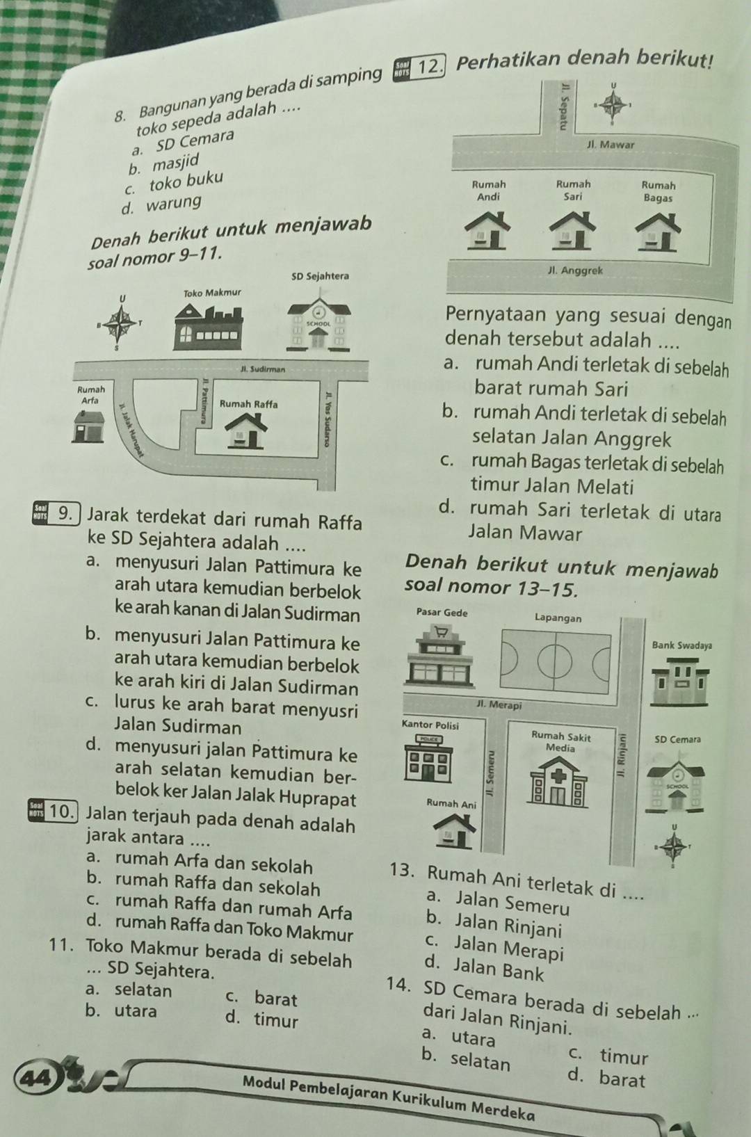 Bangunan yang berada di samping 12. Perhatikan denah berikut!
toko sepeda adalah ....
a. SD Cemara
b. masjid
c. toko buku
d. warung
Denah berikut untuk menjawab
nomor 9-11.
Pernyataan yang sesuai dengan
denah tersebut adalah ....
a. rumah Andi terletak di sebelah
barat rumah Sari
b. rumah Andi terletak di sebelah
selatan Jalan Anggrek
c. rumah Bagas terletak di sebelah
timur Jalan Melati
d. rumah Sari terletak di utara
9.   Jarak terdekat dari rumah Raffa Jalan Mawar
ke SD Sejahtera adalah ....
a. menyusuri Jalan Pattimura ke Denah berikut untuk menjawab
arah utara kemudian berbelok soal nomor 13-15.
ke arah kanan di Jalan Sudirman
b. menyusuri Jalan Pattimura ke 
arah utara kemudian berbelok
ke arah kiri di Jalan Sudirman
c. lurus ke arah barat menyusri 
Jalan Sudirman
d. menyusuri jalan Pattimura ke 
arah selatan kemudian ber-
belok ker Jalan Jalak Huprapat 
10. Jalan terjauh pada denah adalah
jarak antara ....
a. rumah Arfa dan sekolah
Ani terletak di ....
b. rumah Raffa dan sekolah
a. Jalan Semeru
c. rumah Raffa dan rumah Arfa b. Jalan Rinjani
d. rumah Raffa dan Toko Makmur c. Jalan Merapi
11. Toko Makmur berada di sebelah
d. Jalan Bank
... SD Sejahtera.
a. selatan c. barat
14. SD Cemara berada di sebelah .··
b. utara d. timur
dari Jalan Rinjani.
a. utara c. timur
b. selatan
44 d. barat
Modul Pembelajaran Kurikulum Merdeka