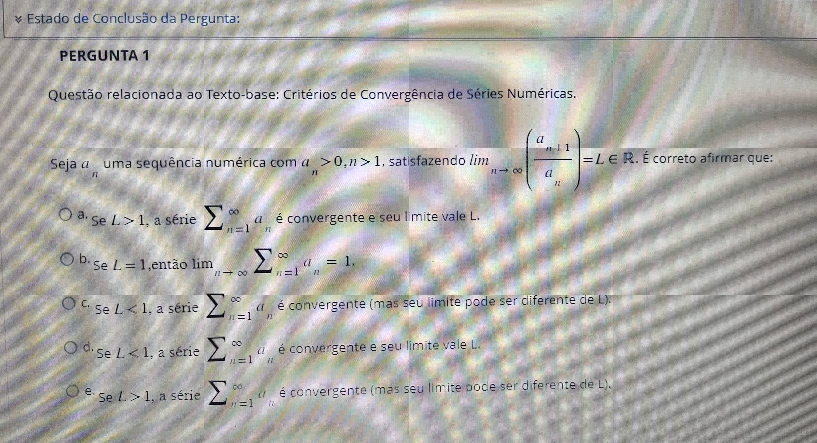 Estado de Conclusão da Pergunta:
PERGUNTA 1
Questão relacionada ao Texto-base: Critérios de Convergência de Séries Numéricas.
Seja á uma sequência numérica com a_n>0, n>1 , satisfazendo lim_nto ∈fty (frac a_n+1a_n)=L∈ R. É correto afirmar que:
a_n
a. L>1 , a série sumlimits _(n=1)^(∈fty)a_n é convergente e seu limite vale L.
Se
b. SeL=1 ,então limlimits _nto ∈fty sumlimits _(n=1)^(∈fty)a_n=1.
C. SeL<1</tex> , a série sumlimits _(n=1)^(∈fty)a_n é convergente (mas seu limite pode ser diferente de L).
d. SeL<1</tex> , a série sumlimits _(n=1)^(∈fty)a_n é convergente e seu limite vale L.
e. seL>1 , a série sumlimits _(n=1)^(∈fty)a é convergente (mas seu limite pode ser diferente de L).