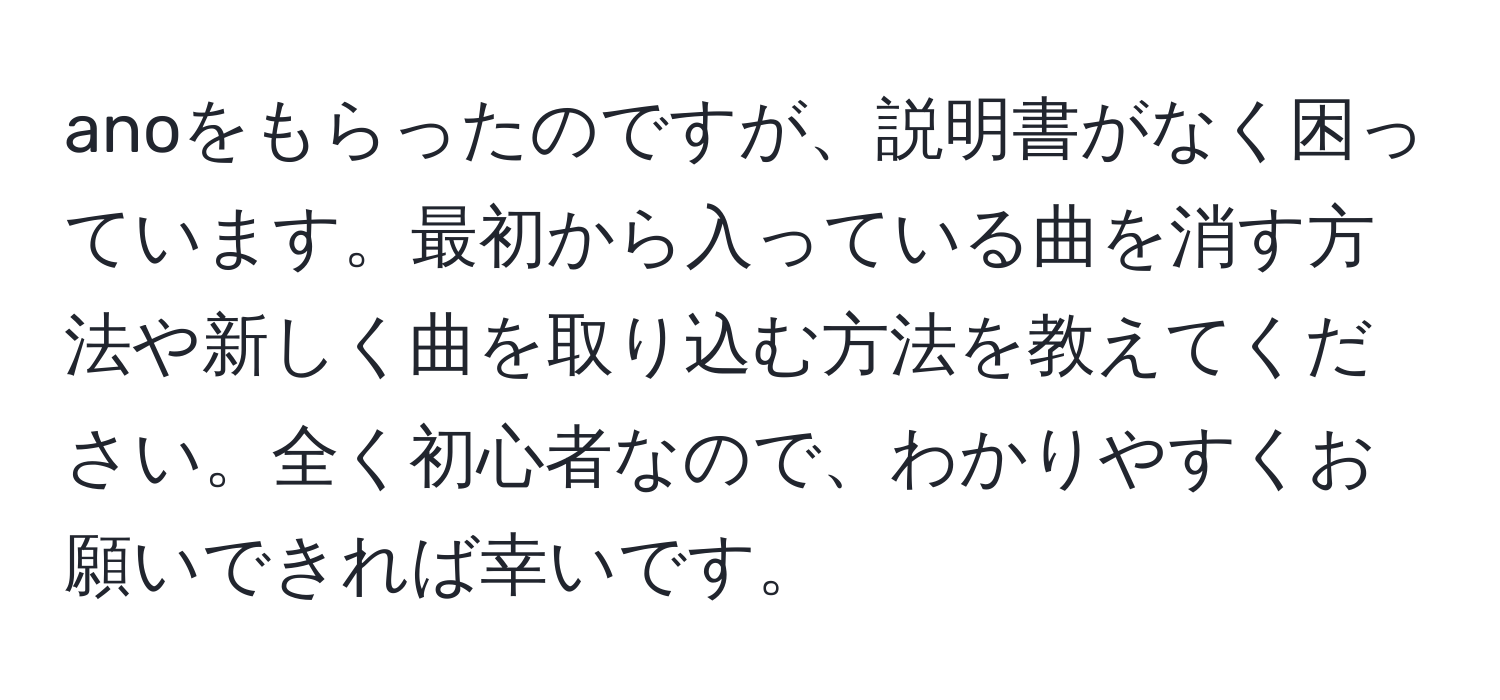 anoをもらったのですが、説明書がなく困っています。最初から入っている曲を消す方法や新しく曲を取り込む方法を教えてください。全く初心者なので、わかりやすくお願いできれば幸いです。