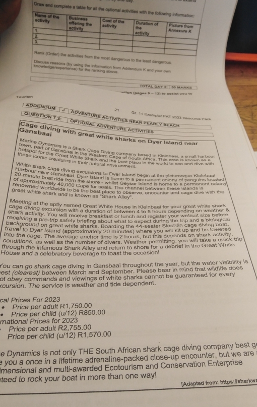 Draw and complete a table for all t
dangerous to the least dangerous
Discuss reasons (by using the information from Addendum K and your own
knowledge/experience) for the ranking above.
TOTAL DAY 2: 56 MARKS
==Fion (pages 9 - 12) to assist you to
Toudam
21 Gr. 11 Exemplar PAT 2023 Resource Pack
ADDENDUM J ADVENTURE ACtIVITIES NEAR PEARLY BEACH
QUESTION 7.2: OPTIONAL ADVENTURE ACtíVITIES
Gansbaai Cage diving with great white sharks on Dyer Island near
Marine Dynamics is a Shark Cage Diving company based in Keinbaai, a small harbour
town, part of Gansbaal in the Wee Diving company beked in Kleinares is known as a
hotspot for the Great Whith Shanzland Sine of South Africe, Tond to ales and dive with
these iconic creatures in their natural environment.
White shark cage diving excursions to Dyer Island begin at the picturesque Kleinbaal
Harbour near Gansbaar. Over toarg over Irland beain as m colony of penquina located
20-minute boat ride from the shore d vomome 1o a Prstand an h ome to a permanent colony
of approximately 40,000 Cape fur seals. The channel between these islands is
renowned worldwide to be the bost place to observe, encounter and cage dive with the
great white shark and is known as "Shark Alley"
Meeting at the aptly named Great White House in Kleinbaai for your great white shark
cage diving excursion with a duration of between 4 to 5 hours depending on weather &
shark activity. You will receive breakfast or lunch and register your wetsuit size before
receiving a pre-trip safety briefing about what to expect during the trip and a biological
background on great white sharks. Boarding the 44-seater Slashlin cage diving boat,
travel to Dyer Island (approximately 20 minutes) where you will kit up and be lowered
into the cage. The average anchor time is 2 hours, but this depends on shark activity.
conditions, as well as the number of divers. Weather permitting, you will take a quick trip
through the infamous Shark Alley and return to shore for a debrief in the Great White
House and a celebratory beverage to toast the occasion!
You can go shark cage diving in Gansbaai throughout the year, but the water visibility is
est (clearest) between March and September. Please bear in mind that wildlife does
ot obey commands and viewings of white sharks cannot be guaranteed for every
cursion. The service is weather and tide dependent.
cal Prices For 2023
• Price per adult R1,750.00
• Price per child (u/12) R850.00
mational Prices for 2023
Price per adult R2,755.00
Price per child (u/12) R1,570.00
e Dynamics is not only THE South African shark cage diving company best g
e you a once in a lifetime adrenaline-packed close-up encounter, but we are
mensional and multi-awarded Ecotourism and Conservation Enterprise
teed to rock your boat in more than one way!
[Adapted from: https://sharkw