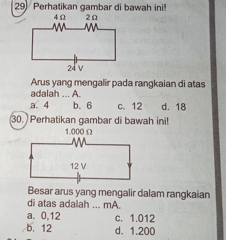 Perhatikan gambar di bawah ini!
Arus yang mengalir pada rangkaian di atas
adalah ... A.
a. 4 b、 6 c. 12 d. 18
30. Perhatikan gambar di bawah ini!
Besar arus yang mengalir dalam rangkaian
di atas adalah ... mA.
a. 0,12 c. 1.012
b. 12 d. 1.200