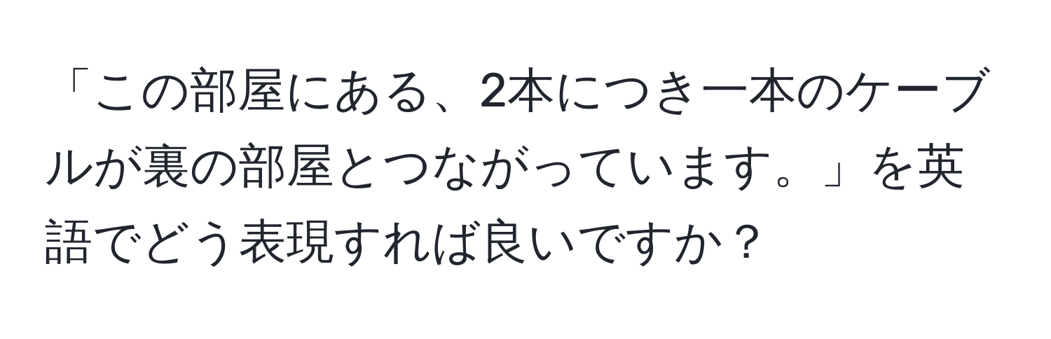 「この部屋にある、2本につき一本のケーブルが裏の部屋とつながっています。」を英語でどう表現すれば良いですか？