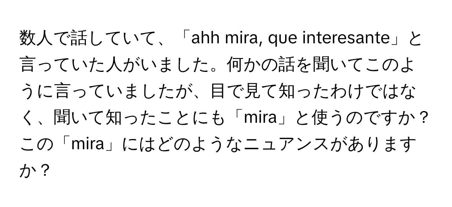 数人で話していて、「ahh mira, que interesante」と言っていた人がいました。何かの話を聞いてこのように言っていましたが、目で見て知ったわけではなく、聞いて知ったことにも「mira」と使うのですか？この「mira」にはどのようなニュアンスがありますか？