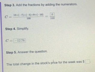 Add the fractions by adding the numerators.
C= (13+(-7)+(-5)+9+(-10))/100 =frac  0100
Step 4. Simplify.
C=-12.76
Step 5. Answer the question. 
The total change in the stock's price for the week was $□.