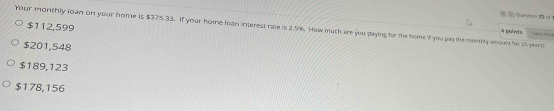 Your monthly loan on your home is $375.33. If your home loan interest rate is 2.5%. How much are you paying for the home if you pay the monthly amount for 25 years? $112,599
4 points Save Arsn
$201,548
$189,123
$178,156