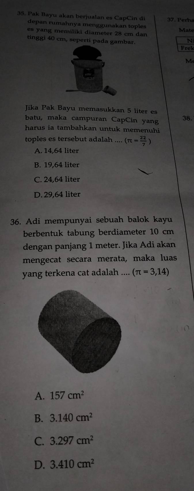 Pak Bayu akan berjualan es CapCin di 37. Perha
depan rumahnya menggunakan toples
es yang memiliki diameter 28 cm dan Mate
tinggi 40 cm, seperti pada gambar.
Ni
Frek
M
Jika Pak Bayu memasukkan 5 liter es
batu, maka campuran CapCin yang 38.
harus ia tambahkan untuk memenuhi
toples es tersebut adalah .... (π = 22/7 )
A. 14,64 liter
B. 19,64 liter
C. 24,64 liter
D. 29,64 liter
36. Adi mempunyai sebuah balok kayu
berbentuk tabung berdiameter 10 cm
dengan panjang 1 meter. Jika Adi akan
mengecat secara merata, maka luas
yang terkena cat adalah .... (π =3,14)
A. 157cm^2
B. 3.140cm^2
C. 3.297cm^2
D. 3.410cm^2