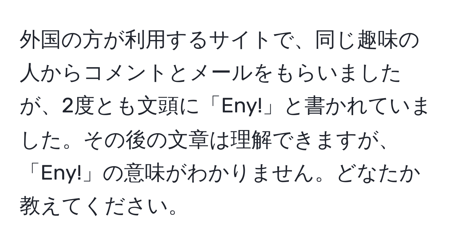 外国の方が利用するサイトで、同じ趣味の人からコメントとメールをもらいましたが、2度とも文頭に「Eny!」と書かれていました。その後の文章は理解できますが、「Eny!」の意味がわかりません。どなたか教えてください。