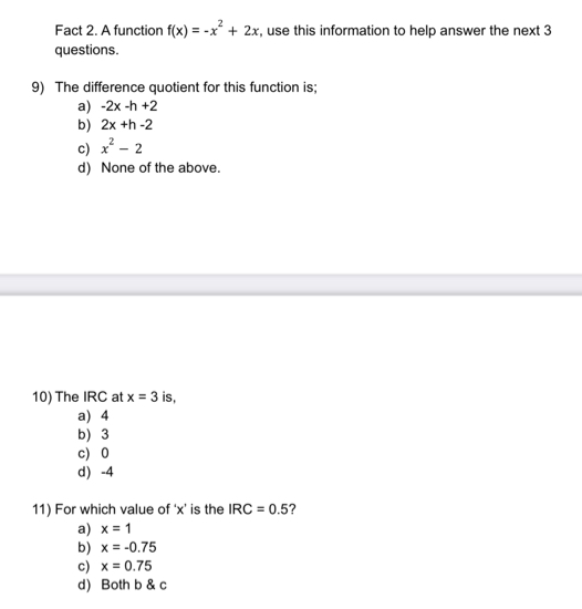 Fact 2. A function f(x)=-x^2+2x , use this information to help answer the next 3
questions.
9) The difference quotient for this function is;
a) -2x-h+2
b) 2x+h-2
c) x^2-2
d) None of the above.
10) The IRC at x=3 is,
a) 4
b) 3
c) 0
d -4
11) For which value of ‘ x ’ is the IRC=0.5 ?
a) x=1
b) x=-0.75
c) x=0.75
d) Both b & c