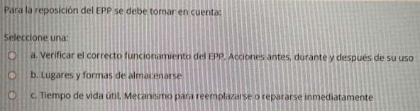 Para la reposición del EPP se debe tomar en cuenta:
Seleccione una:
a. Verificar el correcto funcionamiento del EPP, Acciones antes, durante y después de su uso
b. Lugares y formas de almacenarse
c. Tiempo de vida útil, Mecanismo para reemplazarse o repararse inmediatamente