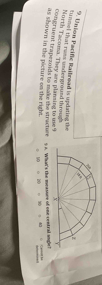 Union Pacific Railroad is updating the 
tunnel that runs underground through 
North Tacoma. They are planning to use 9
congruent trapezoids to make the structure 9 A. What’s the measure of one central angle? 
as shown in the picture on the right.
10 20 30 40 Cannot be 
determined