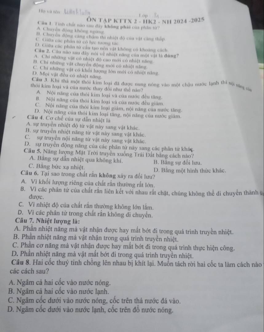 Họ và tên
Lóp
ÔN TẠP KTTX 2 - HK2 - NH 2024 -2025
Câu 1 Tính chất não sau đây không phải của phần tử?
A. Chuyện động không ngững
B. Chuyển động cảng châm thì nhiệt độ của vật càng thấp
C. Giữa các phân tử có lực tương tác
D. Giữa các phân tử cầu tạo nên vật không có khoảng cách
Câu 2. Câu nào sau đây nói về nhiệt năng của một vật là đúng?
A. Chỉ những vật có nhiệt độ cao mới có nhiệt năng
B. Chỉ những vật chuyển động mới có nhiệt năng
C. Chỉ những vật có khổi lượng lớn mới có nhiệt năng
D. Mọi vật đều có nhiệt năng.
Câu 3. Khi thà một thôi kim loại đã được nung nóng vào một chậu nước lạnh thi nội năng của
thỏi kim loại và của nước thay đổi như thể não?
A. Nội năng của thỏi kim loại và của nước đều tăng.
B. Nội năng của thói kim loại và của nước đều giảm.
C. Nội năng của thỏi kim loại giảm, nội năng của nước tăng.
D. Nội năng của thỏi kim loại tăng, nội năng của nước giâm.
Câu 4. Cơ chế của sự dẫn nhiệt là
A. sự truyền nhiệt độ từ vật này sang vật khác.
B. sự truyền nhiệt năng từ vật này sang vật khác.
C. sự truyền nội năng từ vật này sang vật khác.
D. sự truyền động năng của các phân tử này sang các phân tử khác.
Câu 5. Năng lượng Mặt Trời truyền xuống Trái Đất bằng cách nào?
A. Bằng sự dẫn nhiệt qua không khí. B. Băng sự đổi lưu.
C. Bằng bức xạ nhiệt. D. Băng một hình thức khác.
Câu 6. Tại sao trong chất rắn không xảy ra đối lưu?
A. Vì khối lượng riêng của chất rắn thường rất lớn.
B. Vì các phân tử của chất rắn liên kết với nhau rất chặt, chúng không thể di chuyển thành t
được.
C. Vì nhiệt độ của chất rắn thường không lớn lắm.
D. Vì các phân tử trong chất rắn không di chuyển.
Câu 7. Nhiệt lượng là:
A. Phần nhiệt năng mà vật nhận được hay mất bớt đi trong quá trình truyền nhiệt.
B. Phần nhiệt năng mà vật nhận trong quá trình truyền nhiệt.
C. Phần cơ năng mà vật nhận được hay mất bớt đi trong quá trình thực hiện công.
D. Phần nhiệt năng mà vật mất bớt đi trong quá trình truyền nhiệt.
Câu 8. Hai cốc thuỷ tinh chồng lên nhau bị khít lại. Muốn tách rời hai cốc ta làm cách nào
các cách sau?
A. Ngâm cả hai cốc vào nước nóng.
B. Ngâm cả hai cốc vào nước lạnh.
C. Ngâm cốc dưới vào nước nóng, cốc trên thả nước đá vào.
D. Ngâm cốc dưới vào nước lạnh, cốc trên đổ nước nóng.