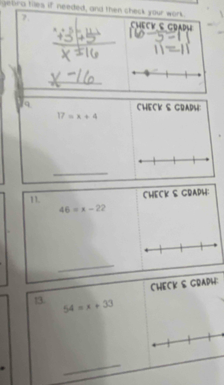 gebra tiles if needed, and then check your work. 
7. Check s gradh 
_ 
9 
CHECK & GRADH:
17=x+4
_ 
11. CHECK & GRAPH:
46=x-22
_ 
CHECK & GRAPH: 
13.
54=x+33
_