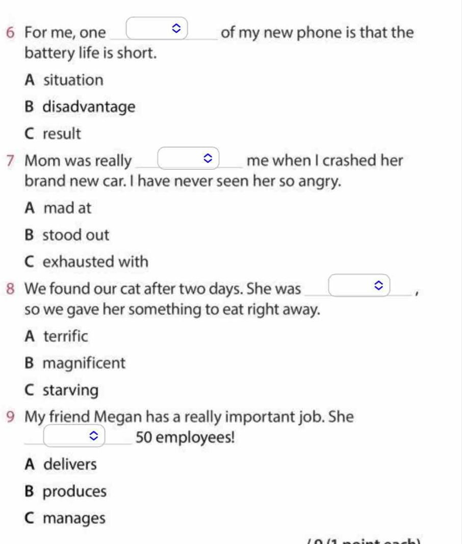 For me, one _of my new phone is that the
battery life is short.
A situation
B disadvantage
C result
7 Mom was really _me when I crashed her
brand new car. I have never seen her so angry.
A mad at
B stood out
C exhausted with
8 We found our cat after two days. She was
_
so we gave her something to eat right away.
A terrific
B magnificent
C starving
9 My friend Megan has a really important job. She
50 employees!
A delivers
B produces
C manages