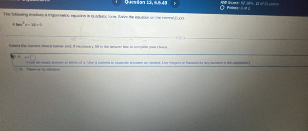 Question 13, 5.5.4° HW Score: 52 38%, 11 of 21 pams
Points: 0cdo 
The following involves a trigonmetric equation in quadratic form. Solve the equation on the interval (0,2x). 
6 tan^2x-18=0
Select the correct choice below and, if necessary, fill in the answer box to complete your choice
、
(Type an exact answer in terms of it. Use a comma to separate answers as needed. Use integers or fractions for any numbers in tie expression,)
B Them is no sulution.